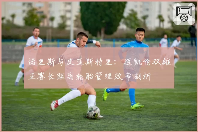 诺里斯与皮亚斯特里:迈凯伦双雄正赛长距离轮胎管理效率剖析