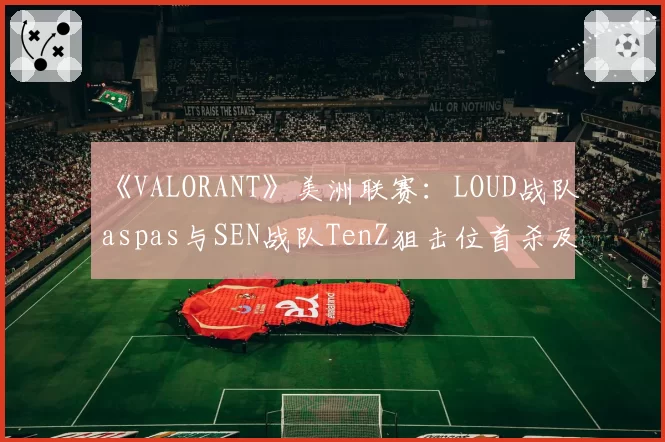 《VALORANT》美洲联赛：LOUD战队aspas与SEN战队TenZ狙击位首杀及多杀回合数据对比