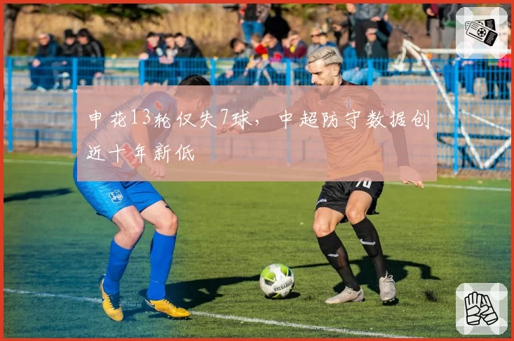 申花13轮仅失7球,中超防守数据创近十年新低