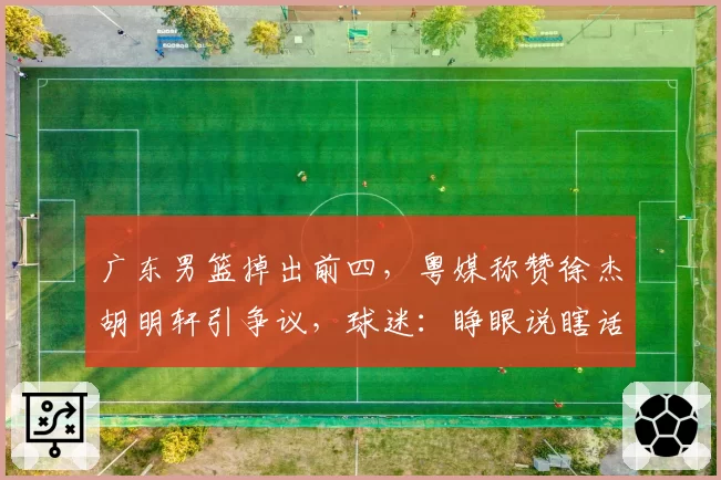 广东男篮掉出前四,粤媒称赞徐杰胡明轩引争议,球迷:睁眼说瞎话