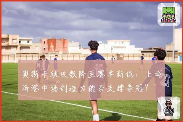 奥斯卡助攻数降至赛季新低,上海海港中场创造力能否支撑争冠?