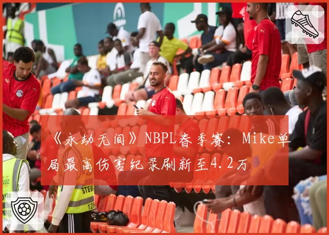 《永劫无间》NBPL春季赛:Mike单局最高伤害纪录刷新至4.2万