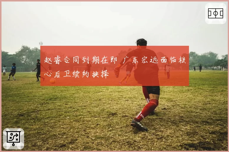 赵睿合同到期在即 广东宏远面临核心后卫续约抉择