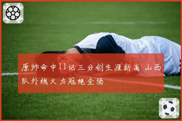 原帅命中11记三分创生涯新高 山西队外线火力冠绝全场