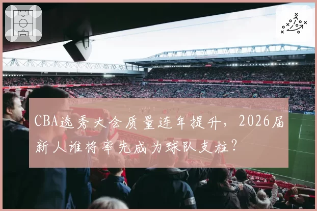 CBA选秀大会质量连年提升,2026届新人谁将率先成为球队支柱?