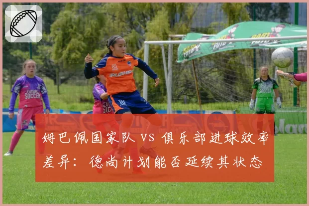 姆巴佩国家队 vs 俱乐部进球效率差异：德尚计划能否延续其状态