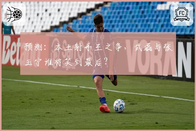 预测：本土射手王之争，武磊与张玉宁谁将笑到最后？