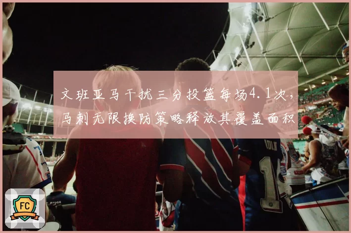 文班亚马干扰三分投篮每场4.1次,马刺无限换防策略释放其覆盖面积