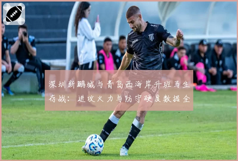 深圳新鹏城与青岛西海岸升班马生存战：进攻火力与防守硬度数据全面对比