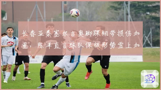 长春亚泰塞尔吉奥脚踝韧带损伤加重,陈洋直言球队保级形势雪上加霜